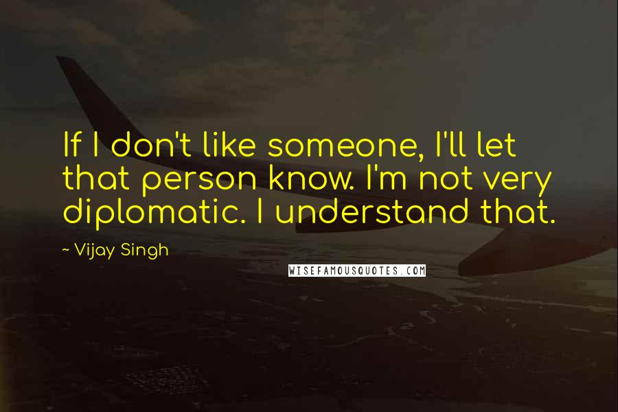 Vijay Singh quotes: If I don't like someone, I'll let that person know. I'm not very diplomatic. I understand that.