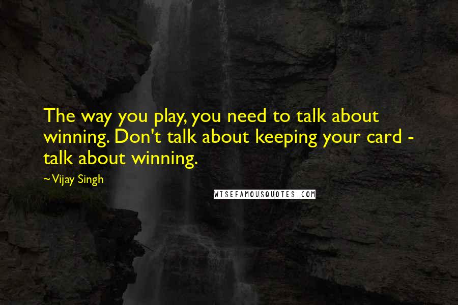 Vijay Singh quotes: The way you play, you need to talk about winning. Don't talk about keeping your card - talk about winning.