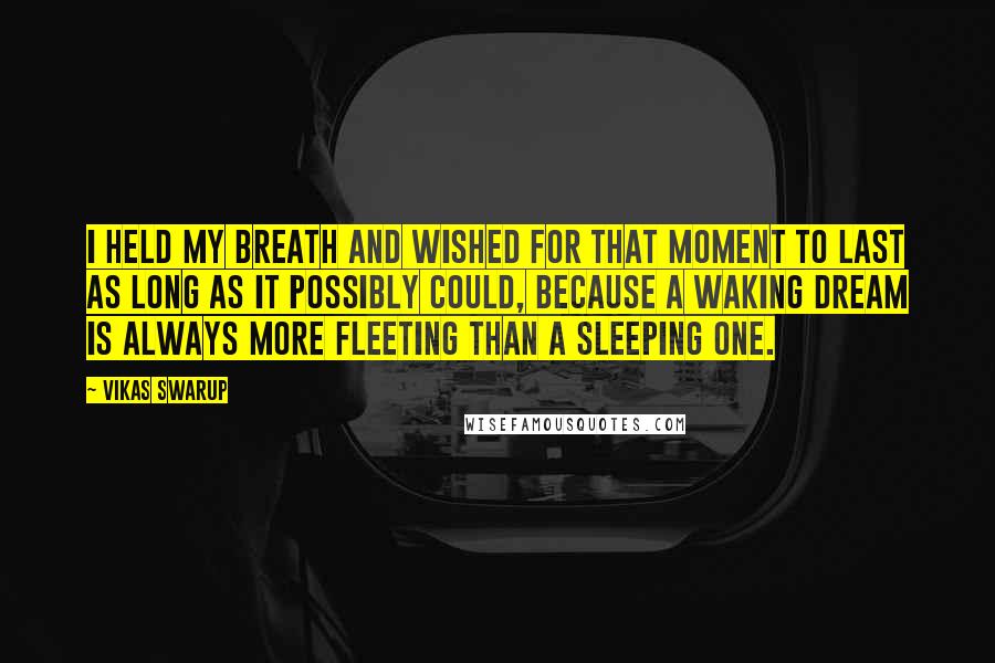 Vikas Swarup quotes: I held my breath and wished for that moment to last as long as it possibly could, because a waking dream is always more fleeting than a sleeping one.