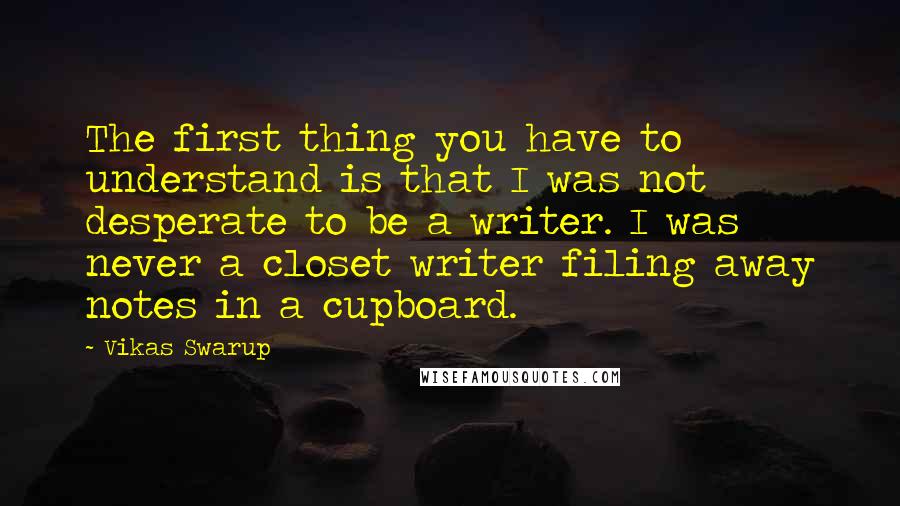 Vikas Swarup quotes: The first thing you have to understand is that I was not desperate to be a writer. I was never a closet writer filing away notes in a cupboard.