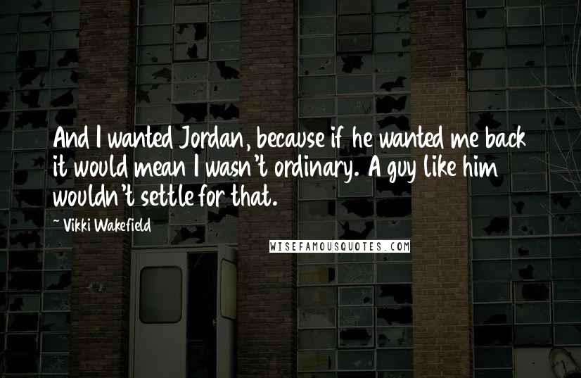 Vikki Wakefield quotes: And I wanted Jordan, because if he wanted me back it would mean I wasn't ordinary. A guy like him wouldn't settle for that.