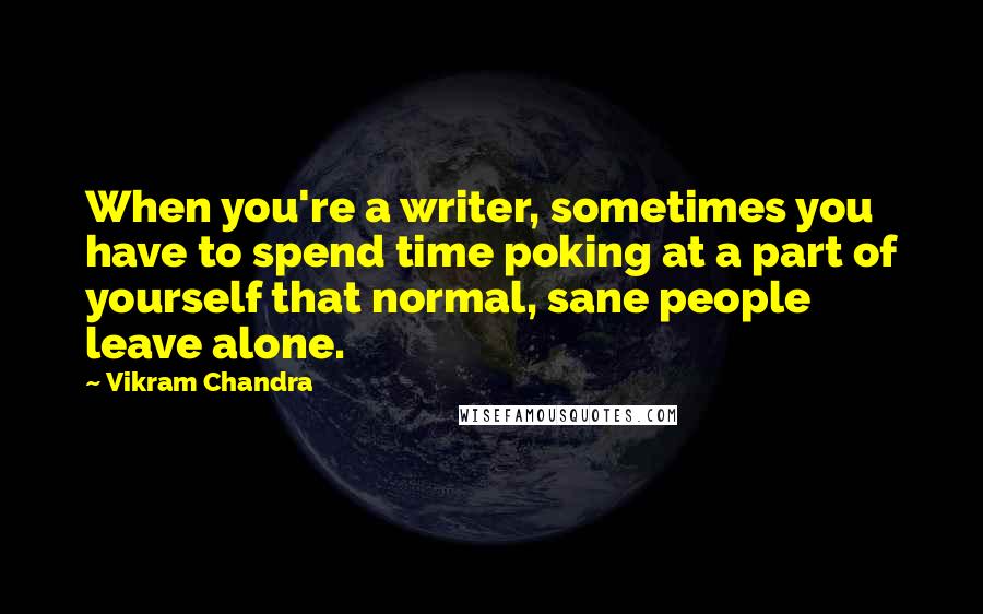 Vikram Chandra quotes: When you're a writer, sometimes you have to spend time poking at a part of yourself that normal, sane people leave alone.