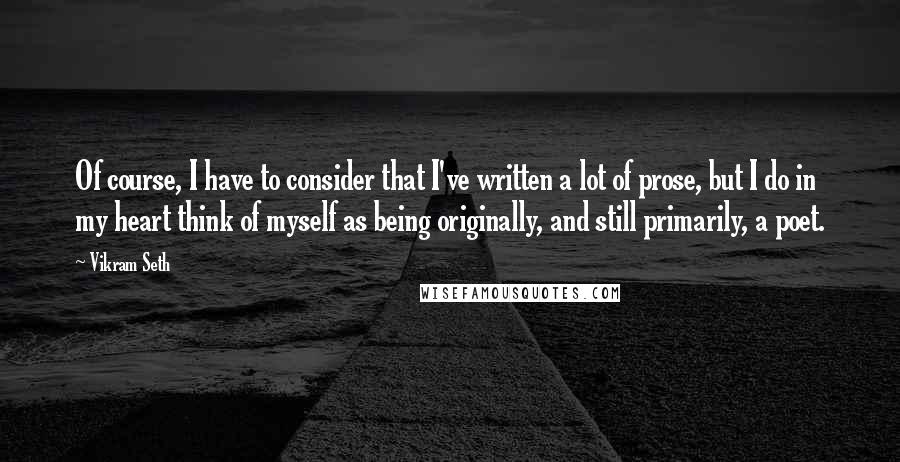 Vikram Seth quotes: Of course, I have to consider that I've written a lot of prose, but I do in my heart think of myself as being originally, and still primarily, a poet.