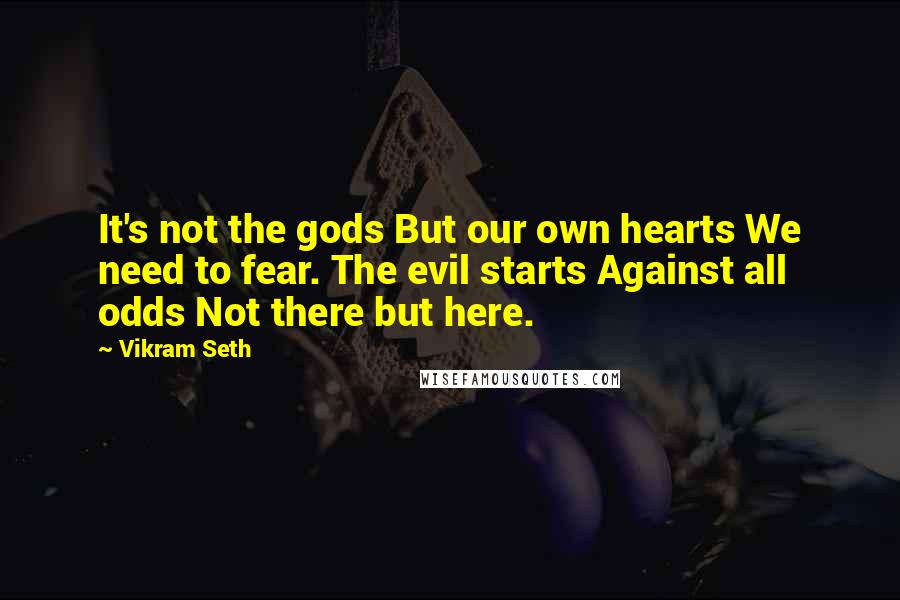 Vikram Seth quotes: It's not the gods But our own hearts We need to fear. The evil starts Against all odds Not there but here.