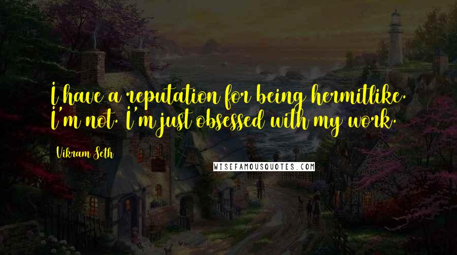 Vikram Seth quotes: I have a reputation for being hermitlike. I'm not. I'm just obsessed with my work.