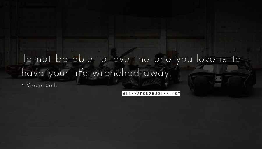 Vikram Seth quotes: To not be able to love the one you love is to have your life wrenched away,