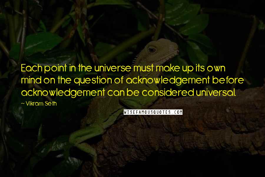 Vikram Seth quotes: Each point in the universe must make up its own mind on the question of acknowledgement before acknowledgement can be considered universal.