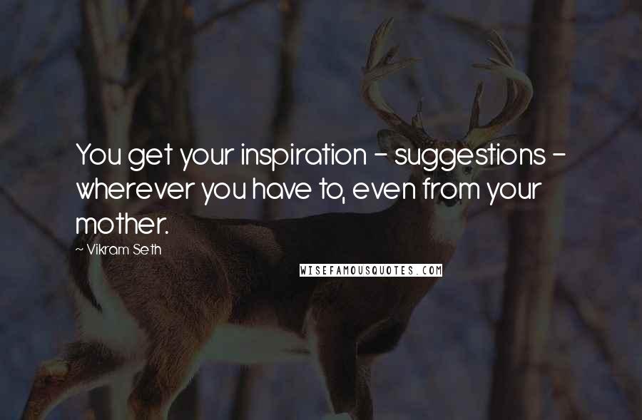 Vikram Seth quotes: You get your inspiration - suggestions - wherever you have to, even from your mother.