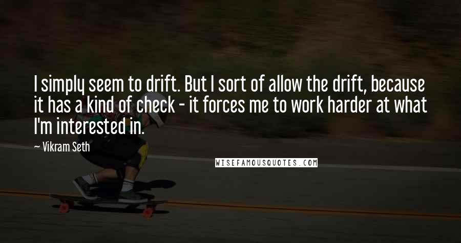 Vikram Seth quotes: I simply seem to drift. But I sort of allow the drift, because it has a kind of check - it forces me to work harder at what I'm interested