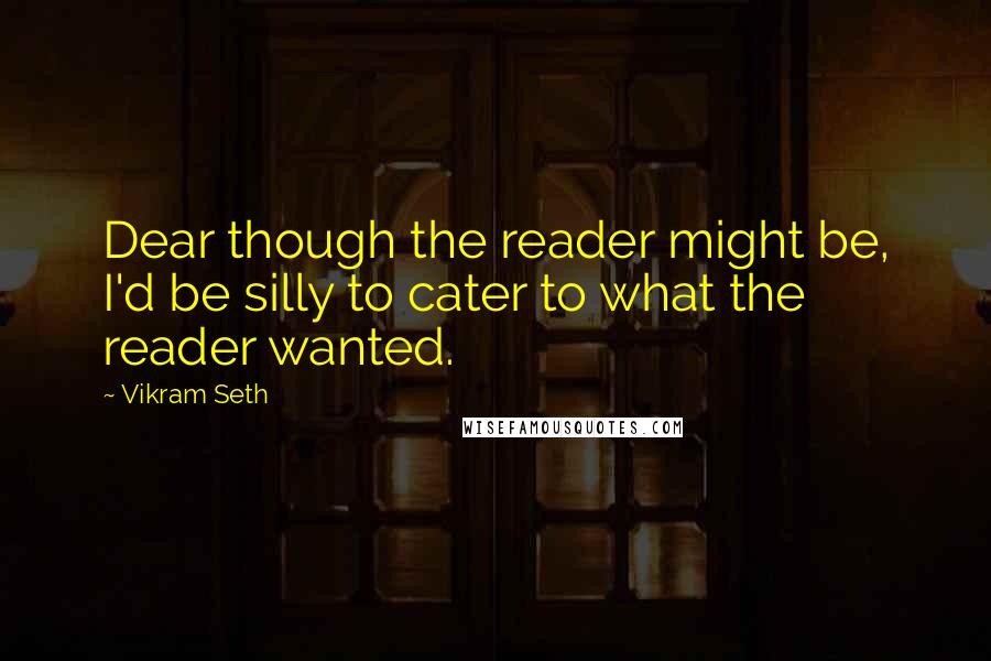 Vikram Seth quotes: Dear though the reader might be, I'd be silly to cater to what the reader wanted.