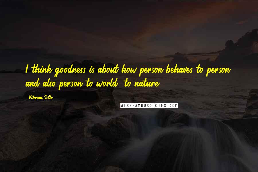 Vikram Seth quotes: I think goodness is about how person behaves to person, and also person to world, to nature.