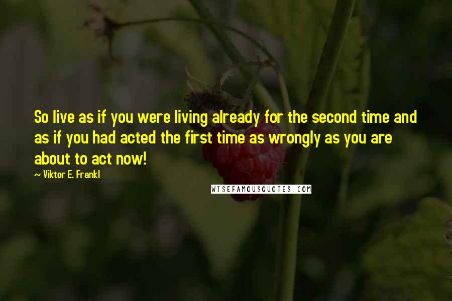 Viktor E. Frankl quotes: So live as if you were living already for the second time and as if you had acted the first time as wrongly as you are about to act now!