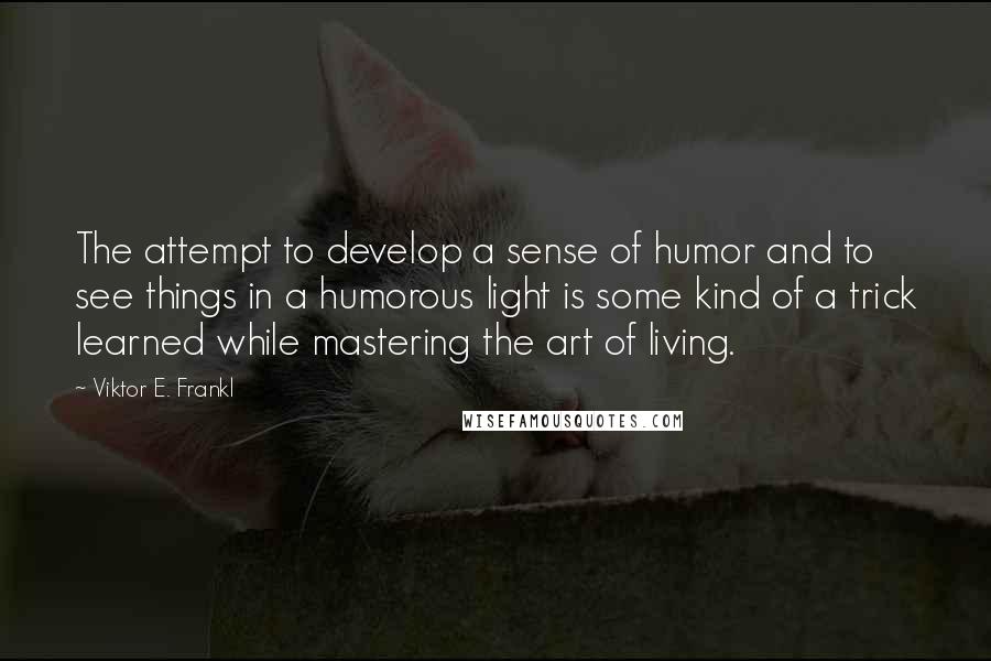 Viktor E. Frankl quotes: The attempt to develop a sense of humor and to see things in a humorous light is some kind of a trick learned while mastering the art of living.