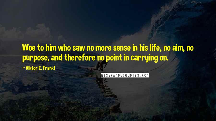 Viktor E. Frankl quotes: Woe to him who saw no more sense in his life, no aim, no purpose, and therefore no point in carrying on.