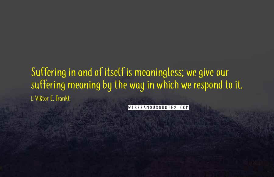 Viktor E. Frankl quotes: Suffering in and of itself is meaningless; we give our suffering meaning by the way in which we respond to it.