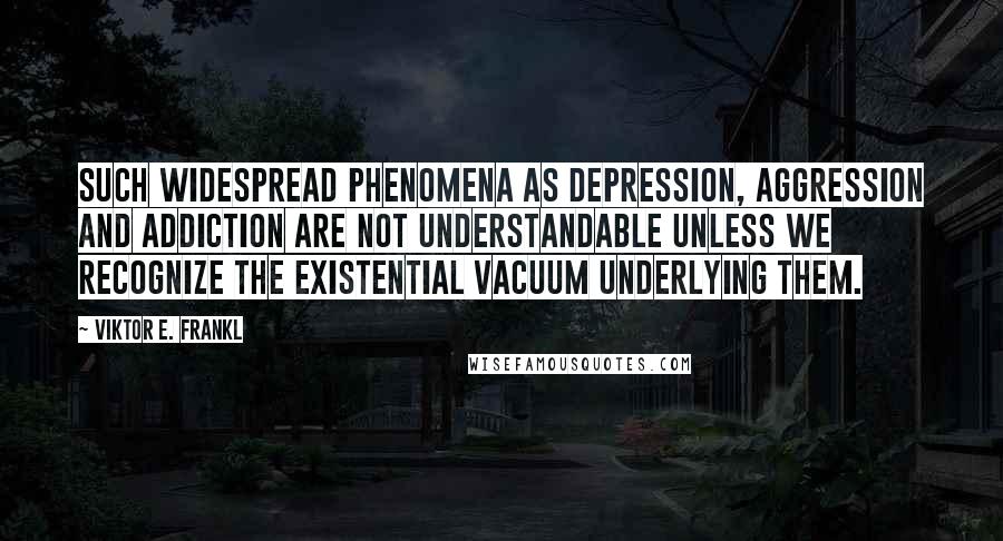 Viktor E. Frankl quotes: Such widespread phenomena as depression, aggression and addiction are not understandable unless we recognize the existential vacuum underlying them.