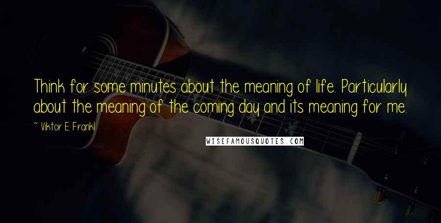 Viktor E. Frankl quotes: Think for some minutes about the meaning of life. Particularly about the meaning of the coming day and its meaning for me.