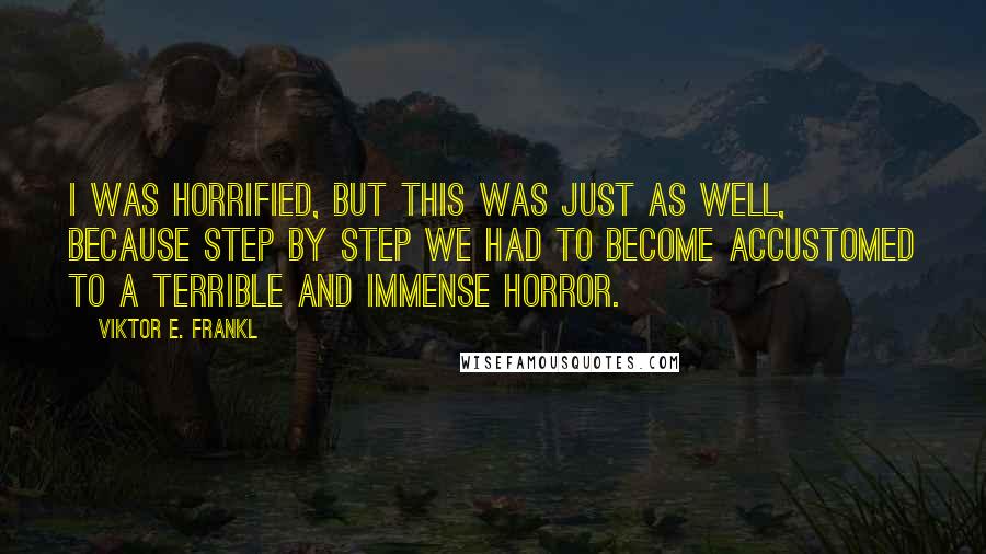 Viktor E. Frankl quotes: I was horrified, but this was just as well, because step by step we had to become accustomed to a terrible and immense horror.