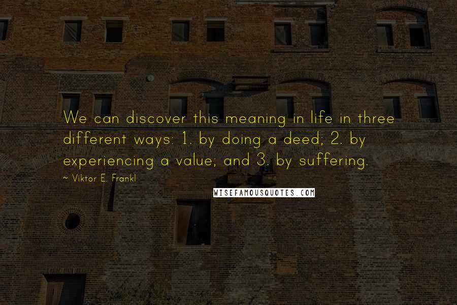 Viktor E. Frankl quotes: We can discover this meaning in life in three different ways: 1. by doing a deed; 2. by experiencing a value; and 3. by suffering.