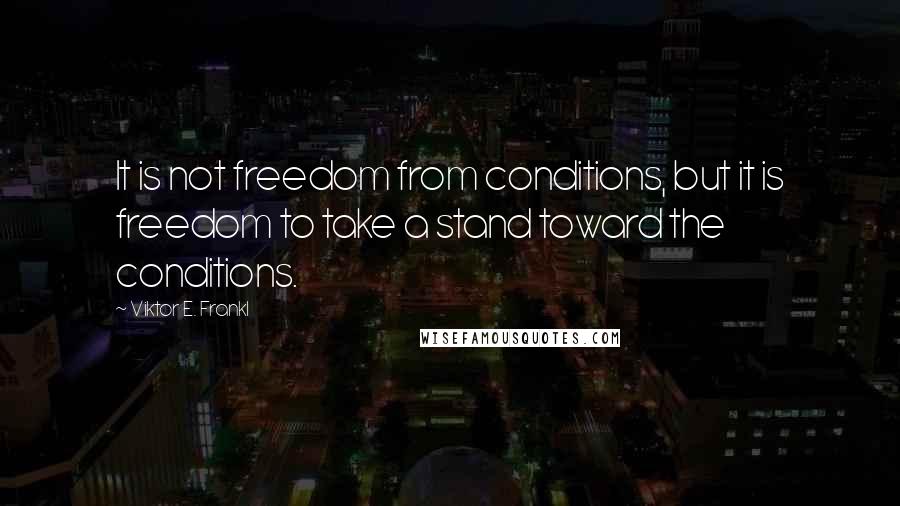 Viktor E. Frankl quotes: It is not freedom from conditions, but it is freedom to take a stand toward the conditions.