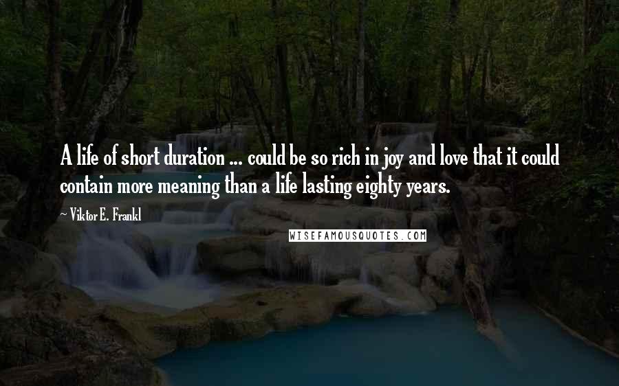 Viktor E. Frankl quotes: A life of short duration ... could be so rich in joy and love that it could contain more meaning than a life lasting eighty years.