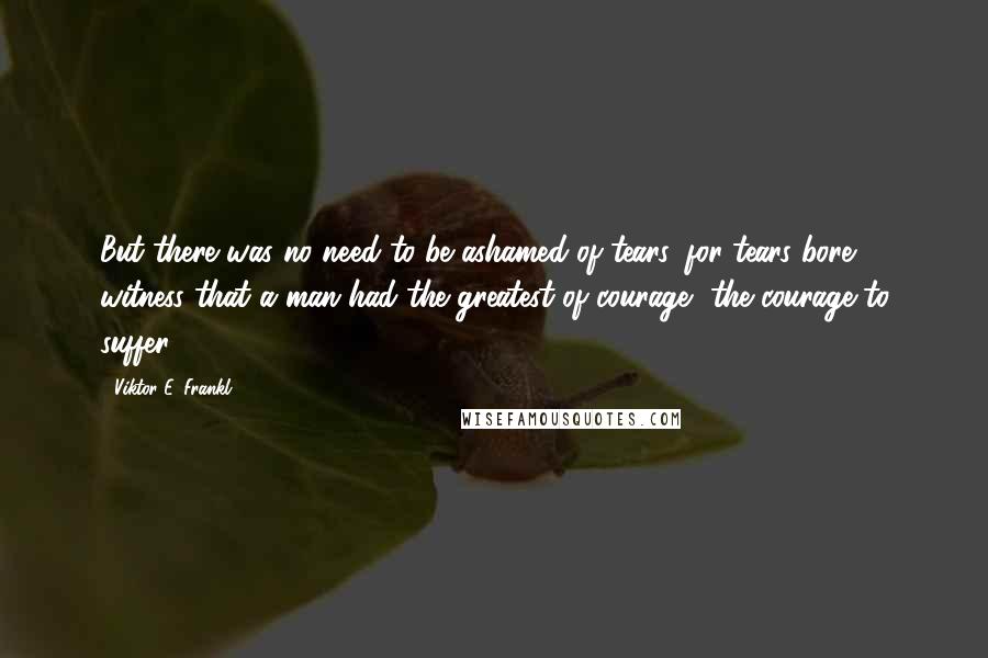 Viktor E. Frankl quotes: But there was no need to be ashamed of tears, for tears bore witness that a man had the greatest of courage, the courage to suffer.