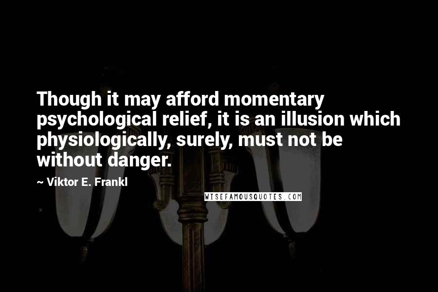 Viktor E. Frankl quotes: Though it may afford momentary psychological relief, it is an illusion which physiologically, surely, must not be without danger.