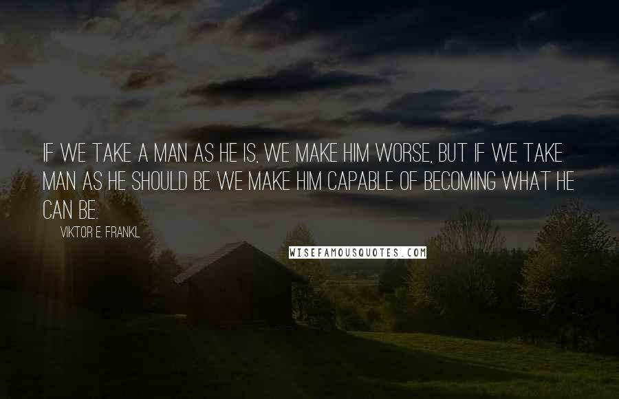 Viktor E. Frankl quotes: If we take a man as he is, we make him worse, but if we take man as he should be we make him capable of becoming what he can