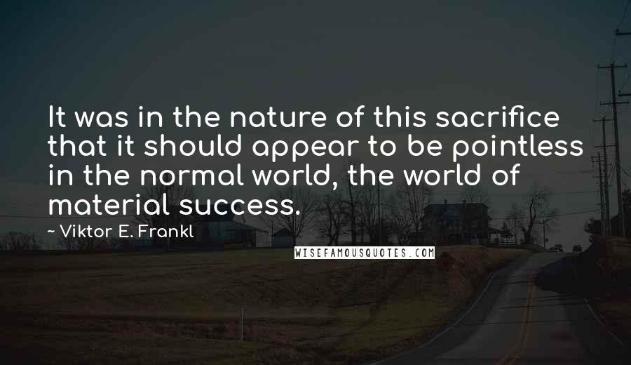 Viktor E. Frankl quotes: It was in the nature of this sacrifice that it should appear to be pointless in the normal world, the world of material success.