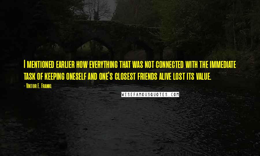 Viktor E. Frankl quotes: I mentioned earlier how everything that was not connected with the immediate task of keeping oneself and one's closest friends alive lost its value.