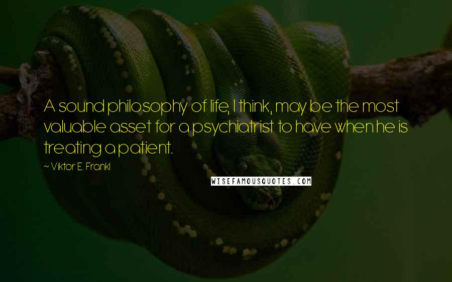 Viktor E. Frankl quotes: A sound philosophy of life, I think, may be the most valuable asset for a psychiatrist to have when he is treating a patient.