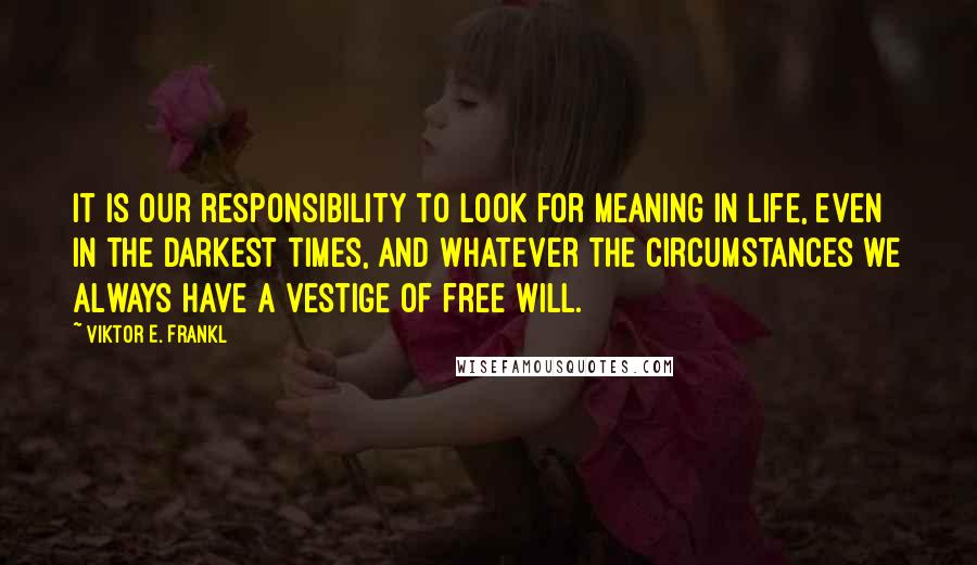 Viktor E. Frankl quotes: It is our responsibility to look for meaning in life, even in the darkest times, and whatever the circumstances we always have a vestige of free will.