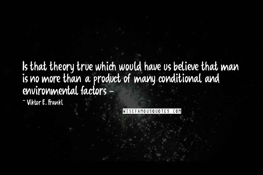 Viktor E. Frankl quotes: Is that theory true which would have us believe that man is no more than a product of many conditional and environmental factors -