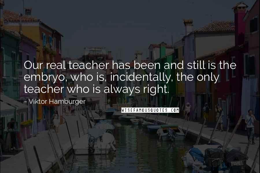 Viktor Hamburger quotes: Our real teacher has been and still is the embryo, who is, incidentally, the only teacher who is always right. Viktor Hamburger quotes: Our real teacher has been and still is the embryo, who is, incidentally, the only teacher who is always right.