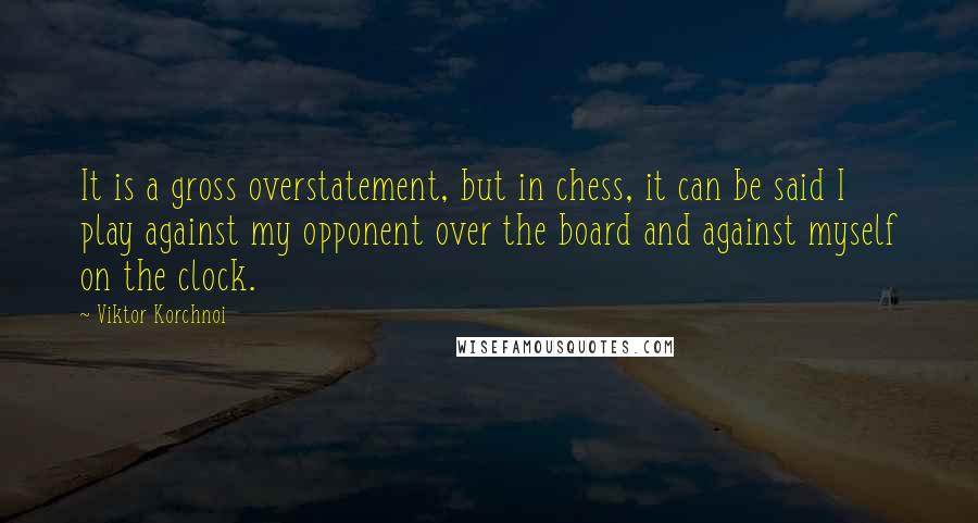 Viktor Korchnoi quotes: It is a gross overstatement, but in chess, it can be said I play against my opponent over the board and against myself on the clock.