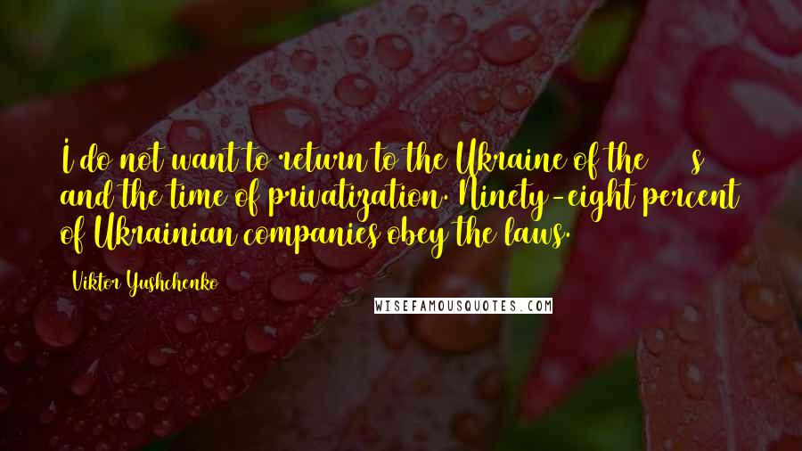 Viktor Yushchenko quotes: I do not want to return to the Ukraine of the 1990s and the time of privatization. Ninety-eight percent of Ukrainian companies obey the laws.