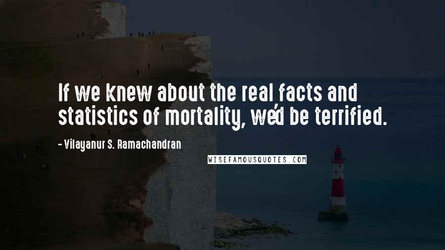 Vilayanur S. Ramachandran quotes: If we knew about the real facts and statistics of mortality, we'd be terrified.