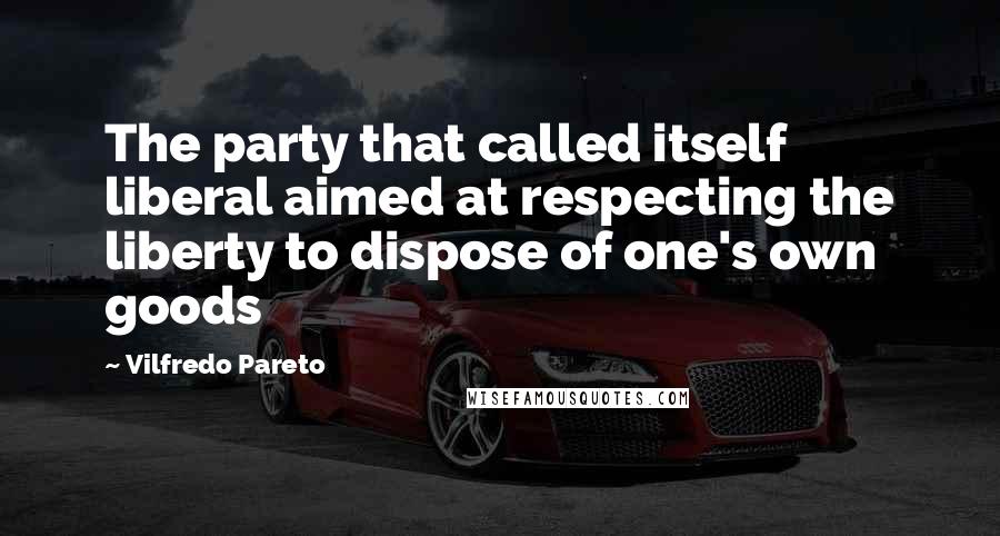 Vilfredo Pareto quotes: The party that called itself liberal aimed at respecting the liberty to dispose of one's own goods