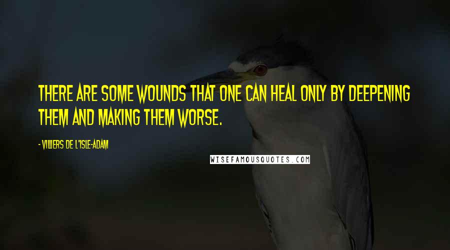 Villiers De L'Isle-Adam quotes: There are some wounds that one can heal only by deepening them and making them worse.