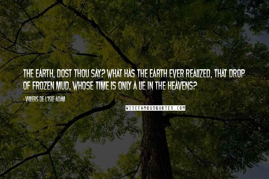 Villiers De L'Isle-Adam quotes: The Earth, dost thou say? What has the Earth ever realized, that drop of frozen mud, whose Time is only a lie in the Heavens?