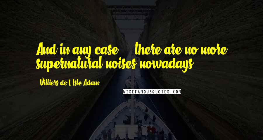 Villiers De L'Isle-Adam quotes: And in any case ... there are no more supernatural noises nowadays ...