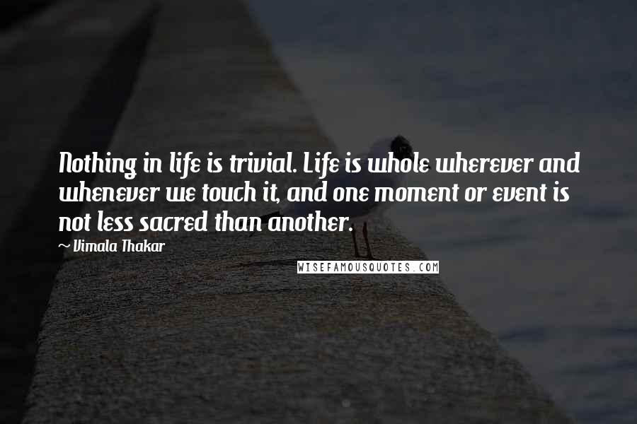 Vimala Thakar quotes: Nothing in life is trivial. Life is whole wherever and whenever we touch it, and one moment or event is not less sacred than another.