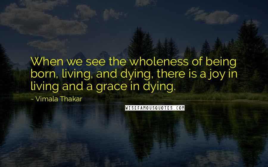 Vimala Thakar quotes: When we see the wholeness of being born, living, and dying, there is a joy in living and a grace in dying.