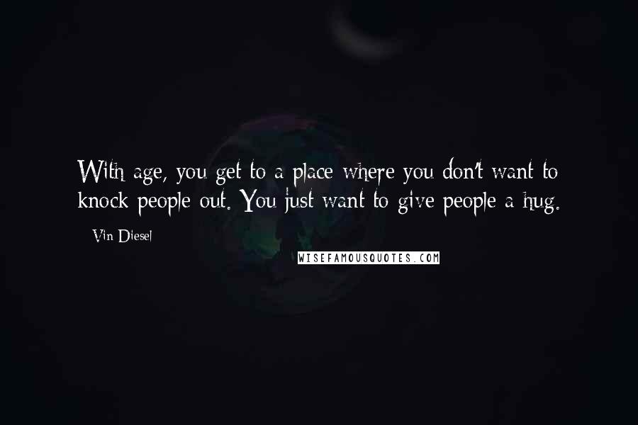 Vin Diesel quotes: With age, you get to a place where you don't want to knock people out. You just want to give people a hug.