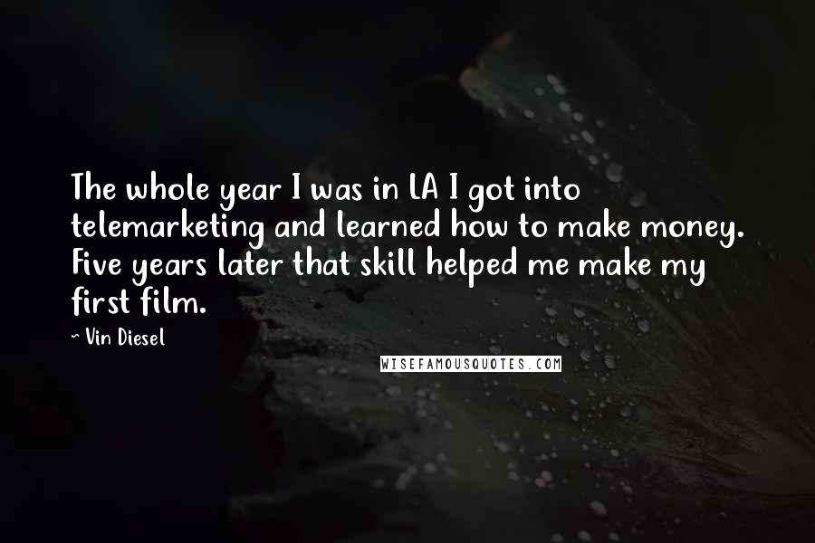 Vin Diesel quotes: The whole year I was in LA I got into telemarketing and learned how to make money. Five years later that skill helped me make my first film. Vin Diesel quotes: The whole year I was in LA I got into telemarketing and learned how to make money. Five years later that skill helped me make my first film.