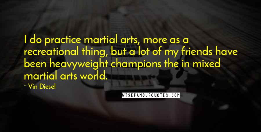 Vin Diesel quotes: I do practice martial arts, more as a recreational thing, but a lot of my friends have been heavyweight champions the in mixed martial arts world.