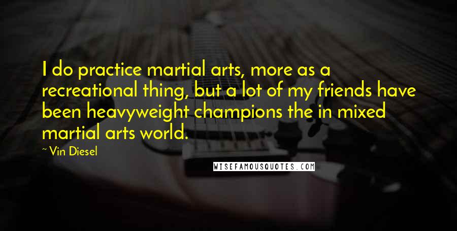 Vin Diesel quotes: I do practice martial arts, more as a recreational thing, but a lot of my friends have been heavyweight champions the in mixed martial arts world. Vin Diesel quotes: I do practice martial arts, more as a recreational thing, but a lot of my friends have been heavyweight champions the in mixed martial arts world.