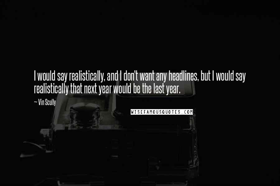 Vin Scully quotes: I would say realistically, and I don't want any headlines, but I would say realistically that next year would be the last year.