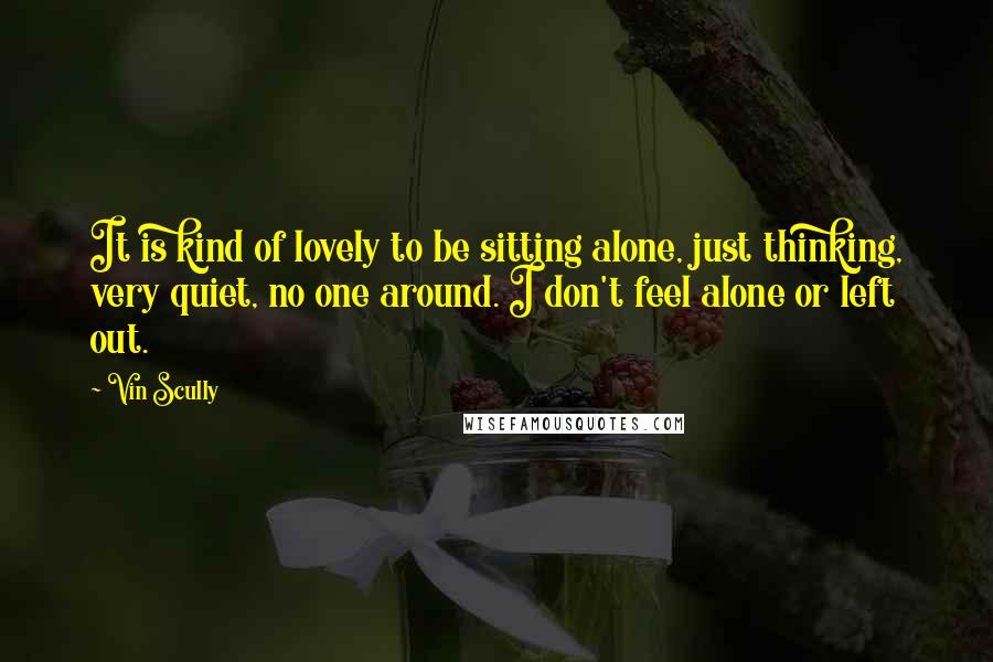 Vin Scully quotes: It is kind of lovely to be sitting alone, just thinking, very quiet, no one around. I don't feel alone or left out. Vin Scully quotes: It is kind of lovely to be sitting alone, just thinking, very quiet, no one around. I don't feel alone or left out.