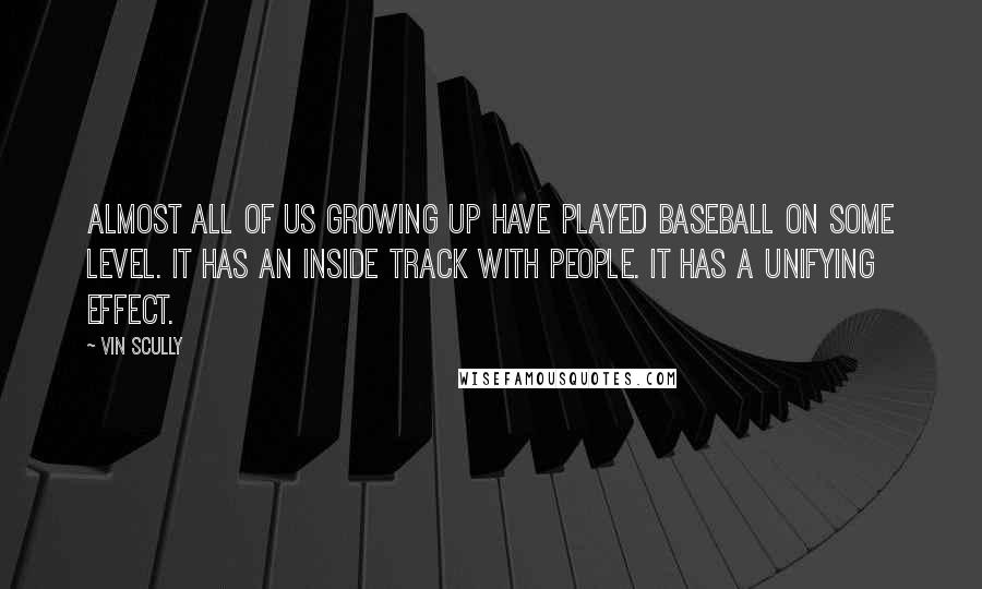 Vin Scully quotes: Almost all of us growing up have played baseball on some level. It has an inside track with people. It has a unifying effect. Vin Scully quotes: Almost all of us growing up have played baseball on some level. It has an inside track with people. It has a unifying effect.